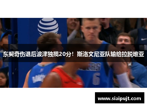 东契奇伤退后波津独揽20分！斯洛文尼亚队输给拉脱维亚